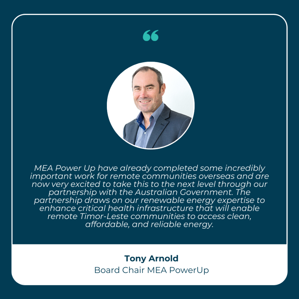 MEA Power Up have already completed some incredibly important work for remote communities overseas and are now very excited to take this to the next level through our partnership with the Australian Government. The partnership draws on our renewable energy expertise to enhance critical health infrastructure that will enable remote Timor-Leste communities to access clean, affordable, and reliable energy. - Tony Arnold
Board Chair, MEA PowerUp